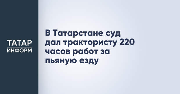 В Татарстане суд дал трактористу 220 часов работ за пьяную езду