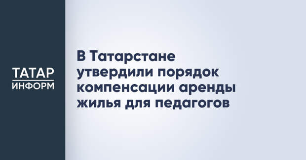 В Татарстане утвердили порядок компенсации аренды жилья для педагогов