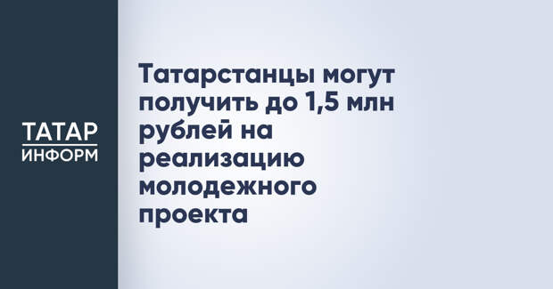 Татарстанцы могут получить до 1,5 млн рублей на реализацию молодежного проекта