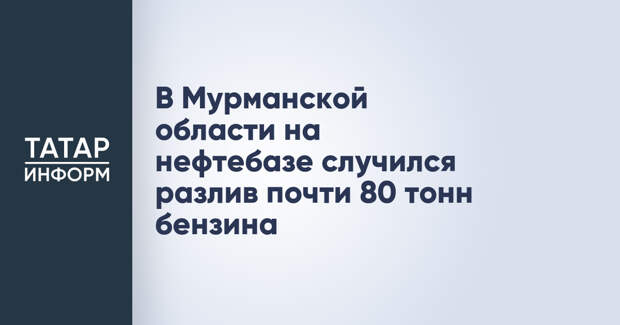В Мурманской области на нефтебазе случился разлив почти 80 тонн бензина