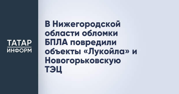 В Нижегородской области обломки БПЛА повредили объекты «Лукойла» и Новогорьковскую ТЭЦ