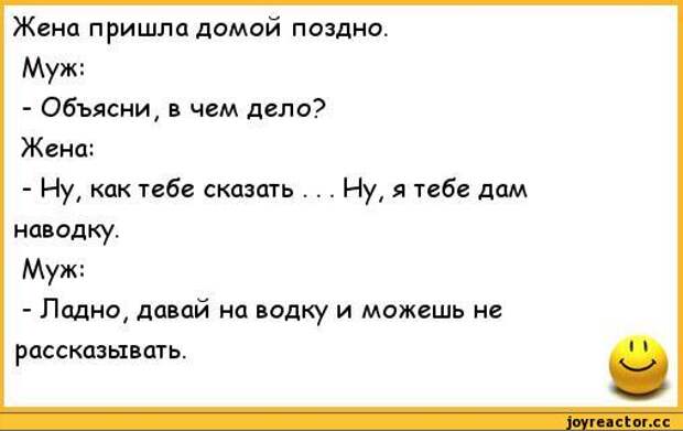 Жена пришла домой поздно.	 Муж:	 - Объясни, в чем дело?	 Жена:	 - Ну, как тебе сказать . . . Ну, я тебе дам	 наводку.	 Муж:	 - Ладно, давай на водку и можешь не	 рассказывать.	1 1,анекдоты,анекдоты про семью,анекдоты про жен и мужей