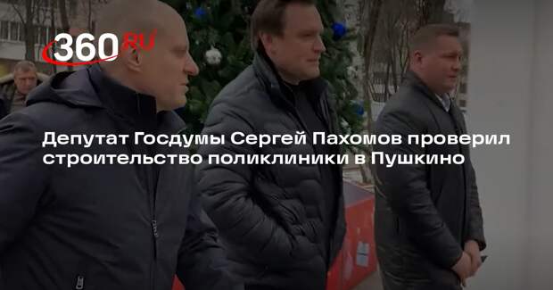 Депутат Госдумы Сергей Пахомов проверил строительство поликлиники в Пушкино