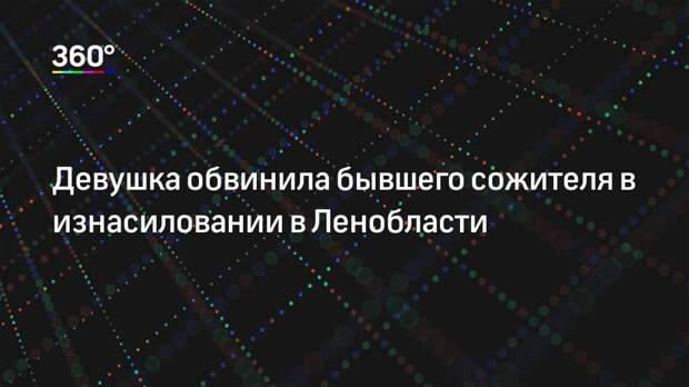 Девушка обвинила бывшего сожителя в изнасиловании в Ленобласти
