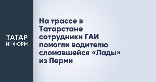 На трассе в Татарстане сотрудники ГАИ помогли водителю сломавшейся «Лады» из Перми