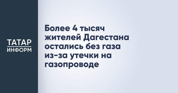 Более 4 тысяч жителей Дагестана остались без газа из-за утечки на газопроводе