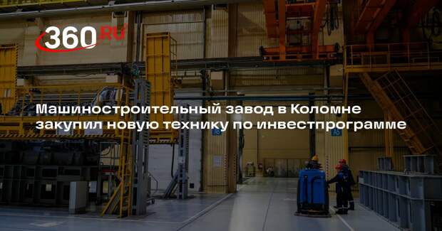 Машиностроительный завод в Коломне закупил новую технику по инвестпрограмме