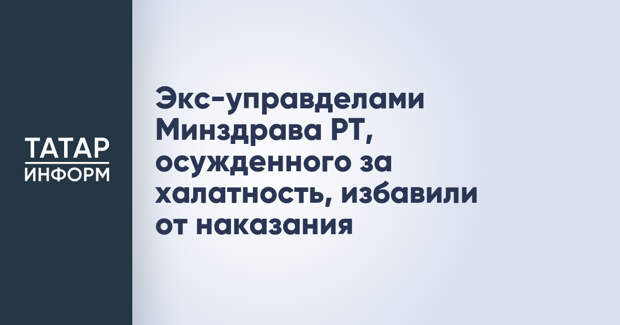 Экс-управделами Минздрава РТ, осужденного за халатность, избавили от наказания