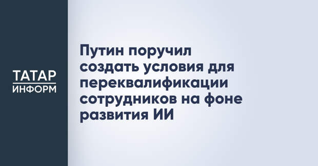 Путин поручил создать условия для переквалификации сотрудников на фоне развития ИИ