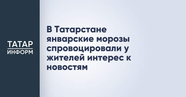 В Татарстане январские морозы спровоцировали у жителей интерес к новостям