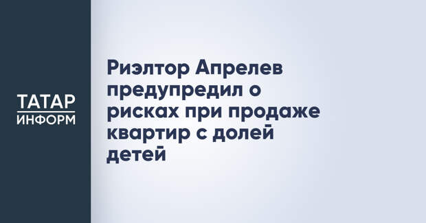 Риэлтор Апрелев предупредил о рисках при продаже квартир с долей детей