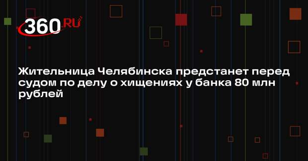 Жительница Челябинска предстанет перед судом по делу о хищениях у банка 80 млн рублей