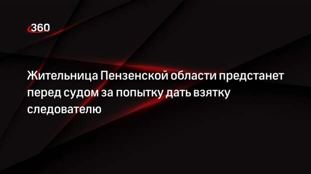 Жительница Пензенской области предстанет перед судом за попытку дать взятку следователю