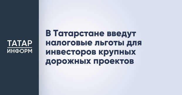 В Татарстане введут налоговые льготы для инвесторов крупных дорожных проектов