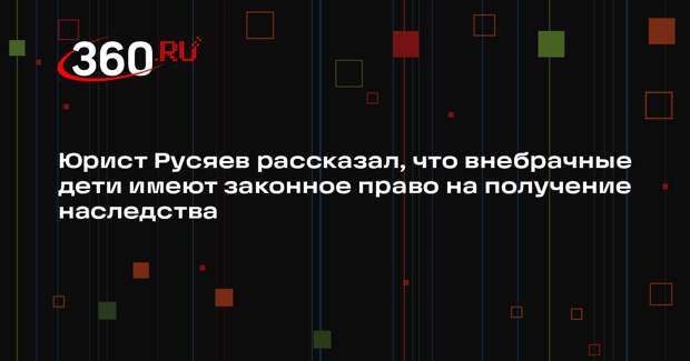 Юрист Русяев рассказал, что внебрачные дети имеют законное право на получение наследства