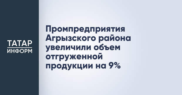 Промпредприятия Агрызского района увеличили объем отгруженной продукции на 9%