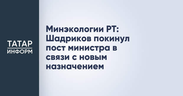 Минэкологии РТ: Шадриков покинул пост министра в связи с новым назначением
