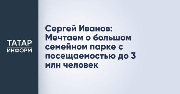 Сергей Иванов: Мечтаем о большом семейном парке с посещаемостью до 3 млн человек