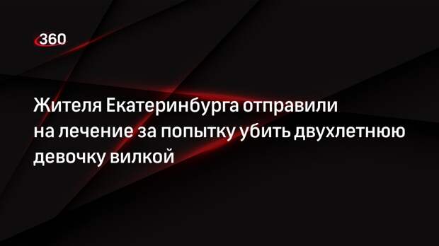 Жителя Екатеринбурга отправили на лечение за попытку убить двухлетнюю девочку вилкой