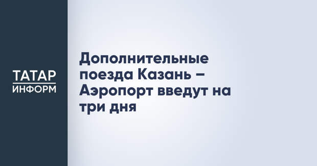 Дополнительные поезда Казань – Аэропорт введут на три дня
