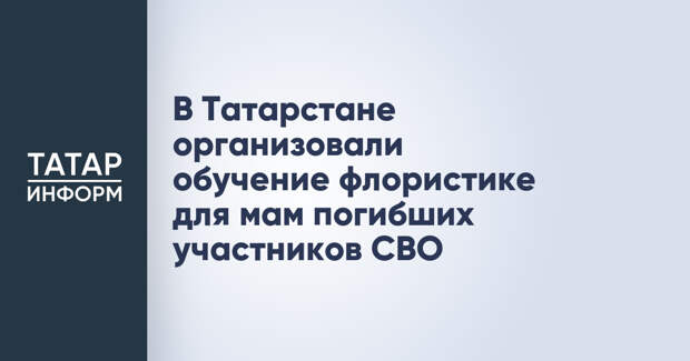 В Татарстане организовали обучение флористике для мам погибших участников СВО