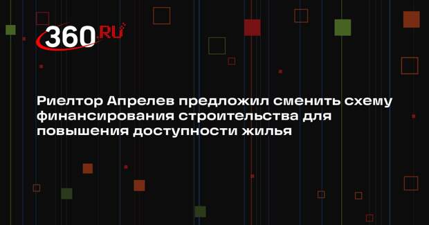 Риелтор Апрелев предложил сменить схему финансирования строительства для повышения доступности жилья