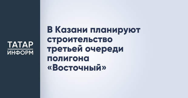 В Казани планируют строительство третьей очереди полигона «Восточный»
