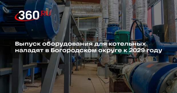 Выпуск оборудования для котельных наладят в Богородском округе к 2029 году