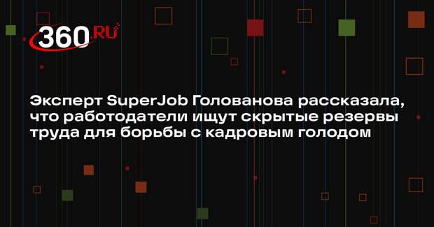 Эксперт SuperJob Голованова рассказала, что работодатели ищут скрытые резервы труда для борьбы с кадровым голодом