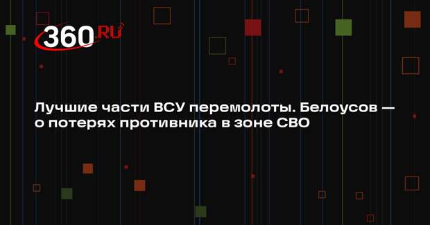 Белоусов: лучшие части ВСУ в зоне спецоперации перемолоты