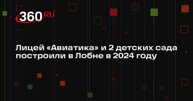 Лицей «Авиатика» и 2 детских сада построили в Лобне в 2024 году