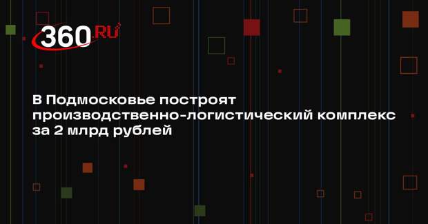 В Подмосковье построят производственно-логистический комплекс за 2 млрд рублей