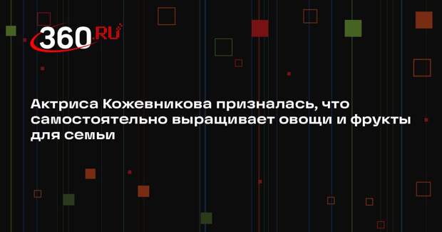 Актриса Кожевникова призналась, что самостоятельно выращивает овощи и фрукты для семьи