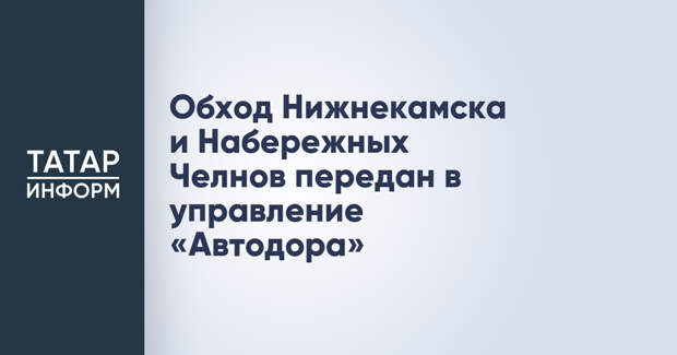 Обход Нижнекамска и Набережных Челнов передан в управление «Автодора»