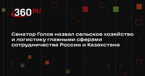 Сенатор Голов назвал сельское хозяйство и логистику главными сферами сотрудничества России и Казахстана