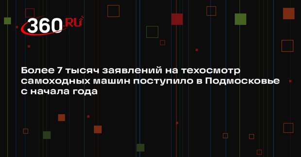 Более 7 тысяч заявлений на техосмотр самоходных машин поступило в Подмосковье с начала года