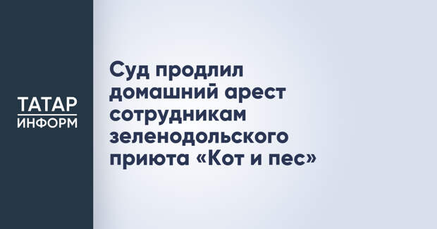 Суд продлил домашний арест сотрудникам зеленодольского приюта «Кот и пес»