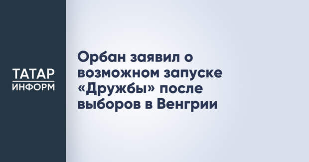 Орбан заявил о возможном запуске «Дружбы» после выборов в Венгрии