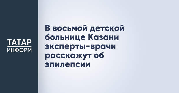 В восьмой детской больнице Казани эксперты-врачи расскажут об эпилепсии
