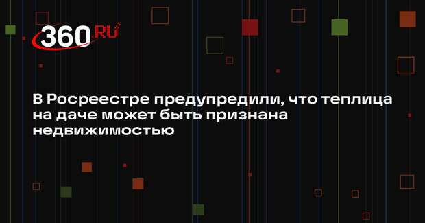 В Росреестре предупредили, что теплица на даче может быть признана недвижимостью