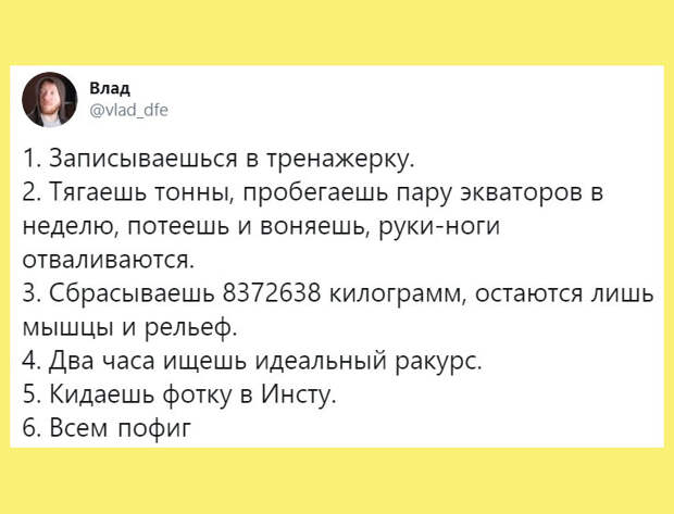 изображение: Записываешься в тренажерку. Тягаешь тонны, пробегаешь пару экваторов в неделю. Потеешь и воняешь. Руки ноги отваливаются. Сбрасываешь лишние килограммы, остаются лишь мышцы и рельеф. Два часа ищешь идеальный ракурс. Кидаешь фотку в Инсту. Всем пофиг. #Прикол