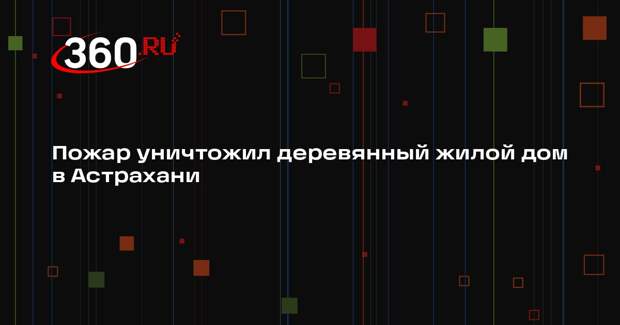 Пожар уничтожил деревянный жилой дом в Астрахани