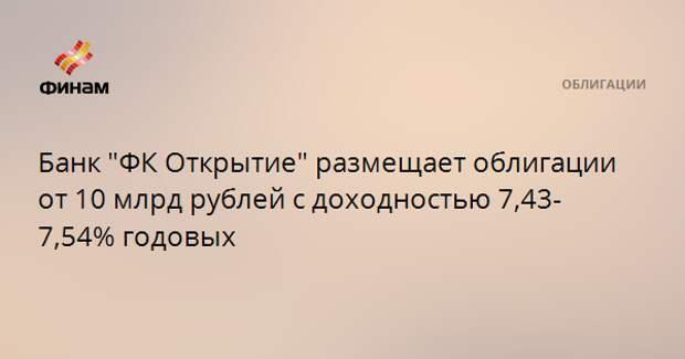 Банк "ФК Открытие" размещает облигации от 10 млрд рублей с доходностью 7,43-7,54% годовых