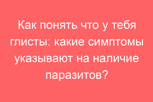 Как понять что у тебя глисты: какие симптомы указывают на наличие паразитов?