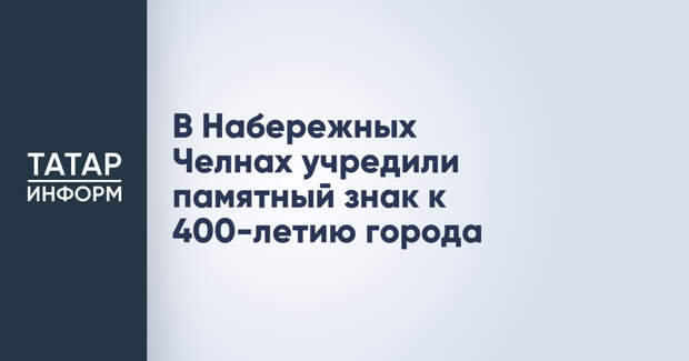 В Набережных Челнах учредили памятный знак к 400-летию города