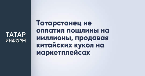 Татарстанец не оплатил пошлины на миллионы, продавая китайских кукол на маркетплейсах