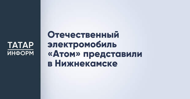 Отечественный электромобиль «Атом» представили в Нижнекамске