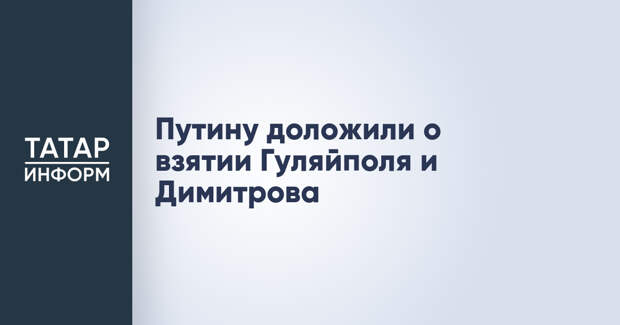 Путину доложили о взятии Гуляйполя и Димитрова