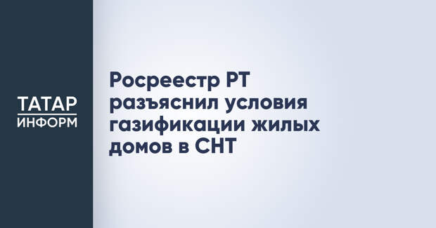Росреестр РТ разъяснил условия газификации жилых домов в СНТ