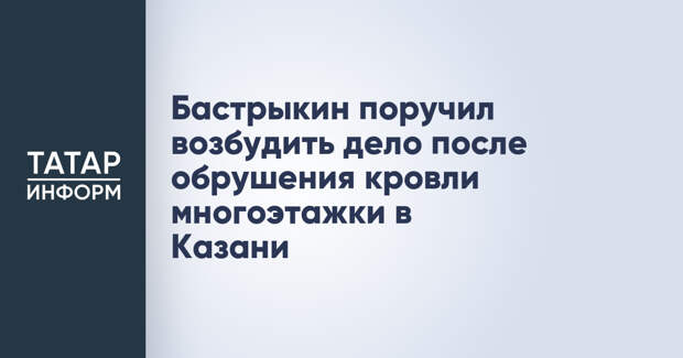 Бастрыкин поручил возбудить дело после обрушения кровли многоэтажки в Казани
